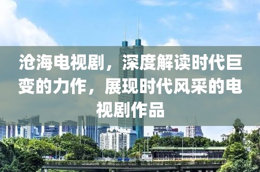 沧海电视剧，深度解读时代巨变的力作，展现时代风采的电视剧作品