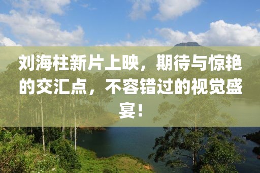 刘海柱新片上映，期待与惊艳的交汇点，不容错过的视觉盛宴！