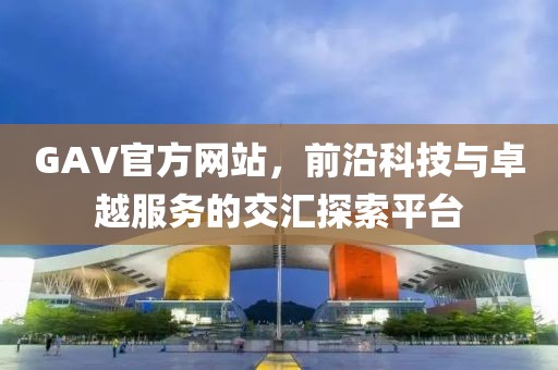 GAV官方网站，前沿科技与卓越服务的交汇探索平台