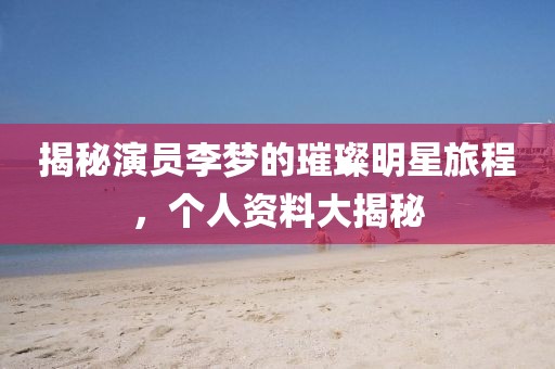 揭秘演员李梦的璀璨明星旅程，个人资料大揭秘