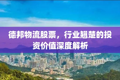 德邦物流股票，行业翘楚的投资价值深度解析