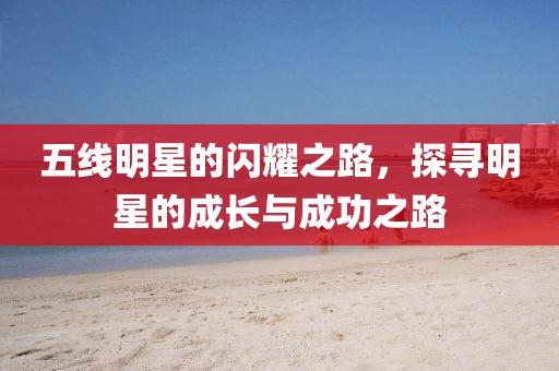 五线明星的闪耀之路，探寻明星的成长与成功之路