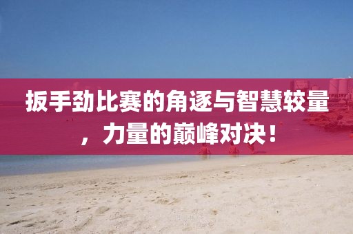 扳手劲比赛的角逐与智慧较量，力量的巅峰对决！