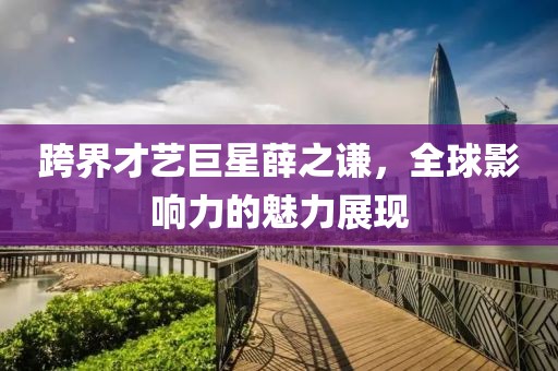 跨界才艺巨星薛之谦，全球影响力的魅力展现