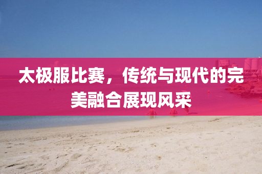 太极服比赛，传统与现代的完美融合展现风采