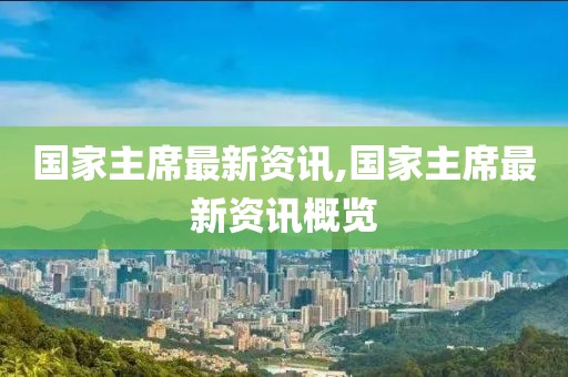 国家主席最新资讯,国家主席最新资讯概览