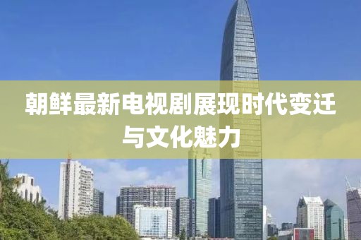朝鲜最新电视剧展现时代变迁与文化魅力