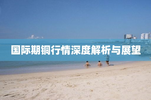 国际期铜行情深度解析与展望