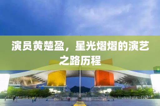 演员黄楚盈，星光熠熠的演艺之路历程