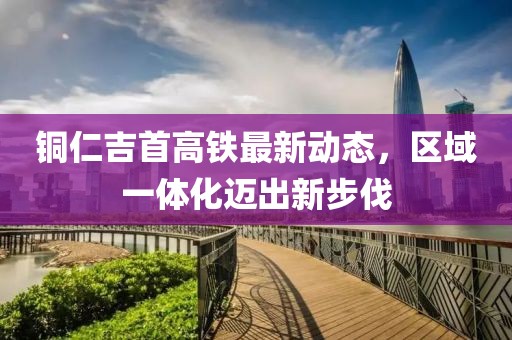 铜仁吉首高铁最新动态，区域一体化迈出新步伐