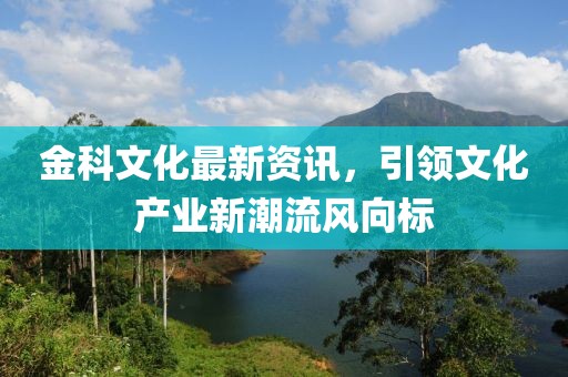 金科文化最新资讯，引领文化产业新潮流风向标
