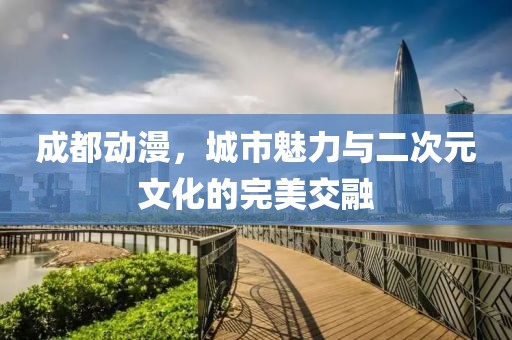 成都动漫，城市魅力与二次元文化的完美交融