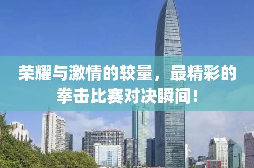 荣耀与激情的较量，最精彩的拳击比赛对决瞬间！