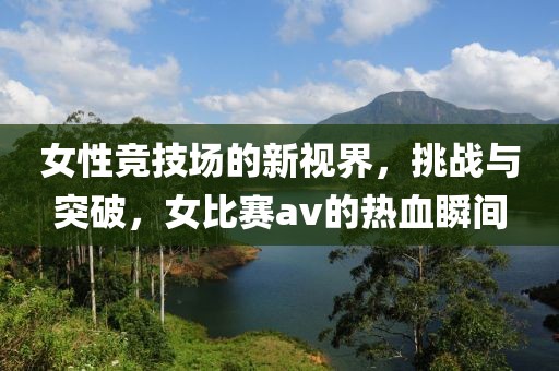 女性竞技场的新视界，挑战与突破，女比赛av的热血瞬间