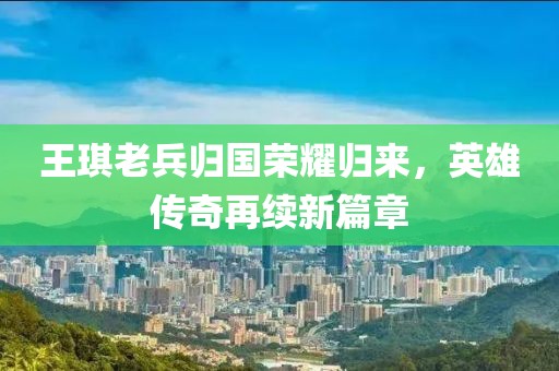 王琪老兵归国荣耀归来，英雄传奇再续新篇章