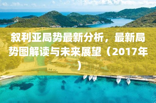 叙利亚局势最新分析，最新局势图解读与未来展望（2017年）
