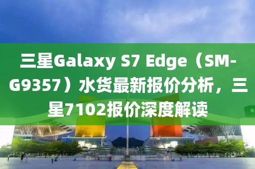 三星Galaxy S7 Edge（SM-G9357）水货最新报价分析，三星7102报价深度解读
