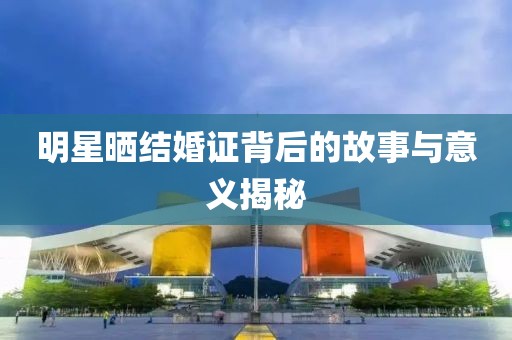 明星晒结婚证背后的故事与意义揭秘