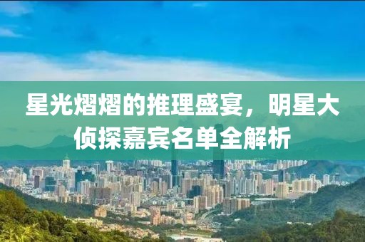 星光熠熠的推理盛宴，明星大侦探嘉宾名单全解析