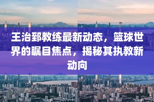 王治郅教练最新动态，篮球世界的瞩目焦点，揭秘其执教新动向