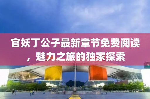 官妖丁公子最新章节免费阅读，魅力之旅的独家探索