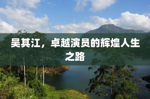 吴其江，卓越演员的辉煌人生之路