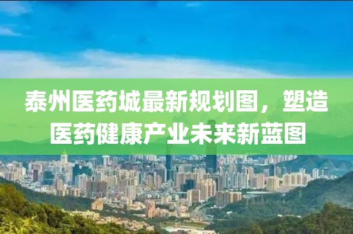 泰州医药城最新规划图，塑造医药健康产业未来新蓝图