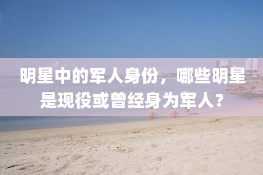 明星中的军人身份，哪些明星是现役或曾经身为军人？