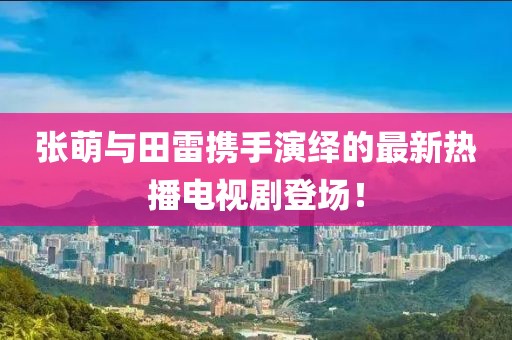 张萌与田雷携手演绎的最新热播电视剧登场！