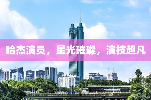 哈杰演员，星光璀璨，演技超凡