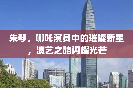 朱琴，哪吒演员中的璀璨新星，演艺之路闪耀光芒