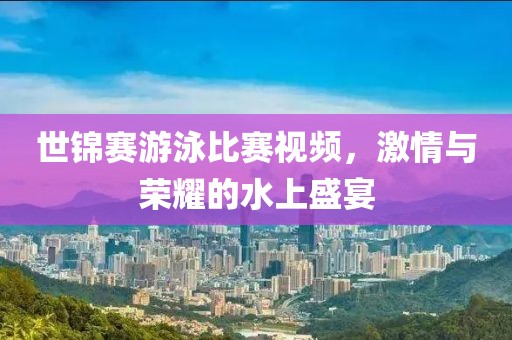 世锦赛游泳比赛视频，激情与荣耀的水上盛宴
