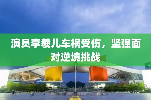 演员李羲儿车祸受伤，坚强面对逆境挑战