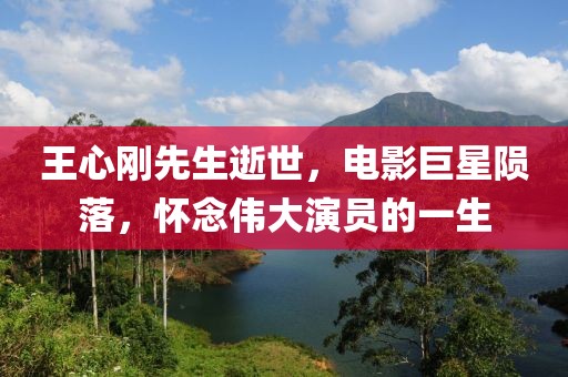 王心刚先生逝世，电影巨星陨落，怀念伟大演员的一生