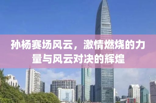 孙杨赛场风云，激情燃烧的力量与风云对决的辉煌