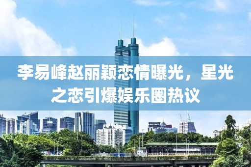 李易峰赵丽颖恋情曝光，星光之恋引爆娱乐圈热议