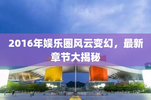 2016年娱乐圈风云变幻，最新章节大揭秘