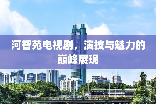 河智苑电视剧，演技与魅力的巅峰展现