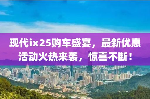现代ix25购车盛宴，最新优惠活动火热来袭，惊喜不断！