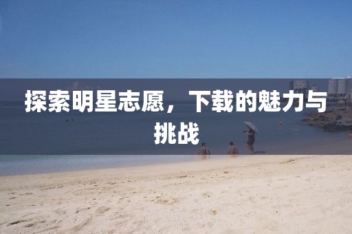 探索明星志愿，下载的魅力与挑战