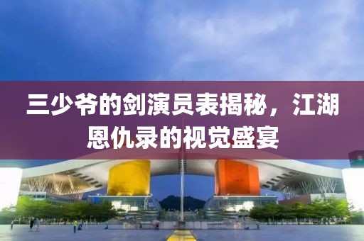 三少爷的剑演员表揭秘，江湖恩仇录的视觉盛宴