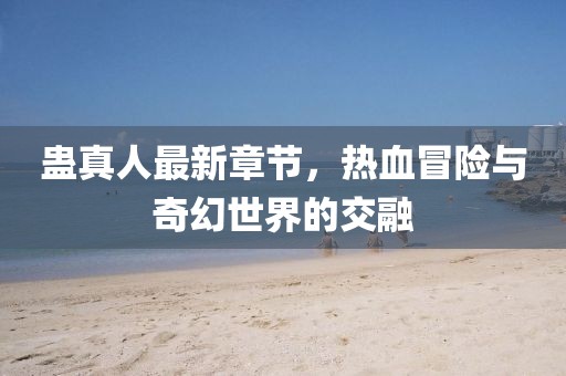 蛊真人最新章节，热血冒险与奇幻世界的交融