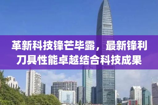 革新科技锋芒毕露，最新锋利刀具性能卓越结合科技成果