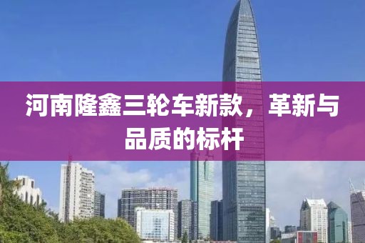 河南隆鑫三轮车新款，革新与品质的标杆