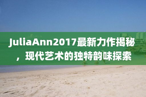 JuliaAnn2017最新力作揭秘，现代艺术的独特韵味探索