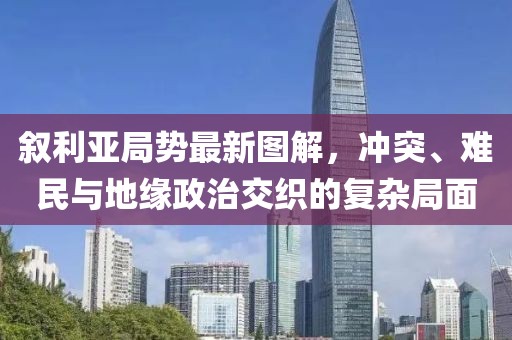 叙利亚局势最新图解，冲突、难民与地缘政治交织的复杂局面