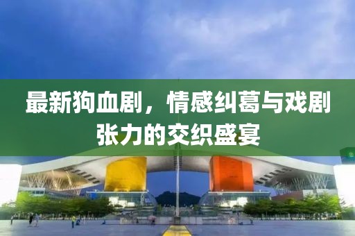 最新狗血剧，情感纠葛与戏剧张力的交织盛宴