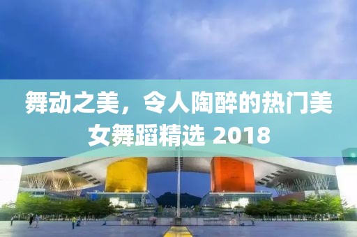 舞动之美，令人陶醉的热门美女舞蹈精选 2018