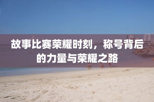 故事比赛荣耀时刻，称号背后的力量与荣耀之路