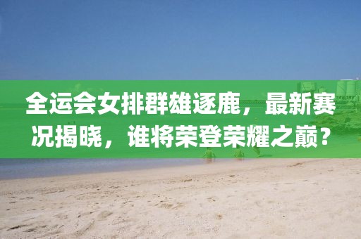全运会女排群雄逐鹿，最新赛况揭晓，谁将荣登荣耀之巅？